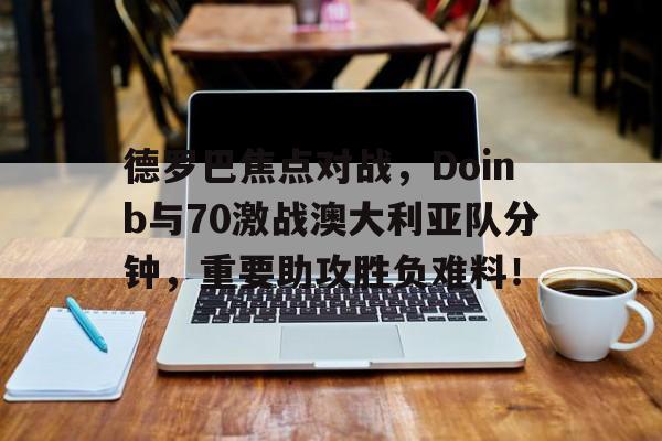 德罗巴焦点对战，Doinb与70激战澳大利亚队分钟，重要助攻胜负难料！